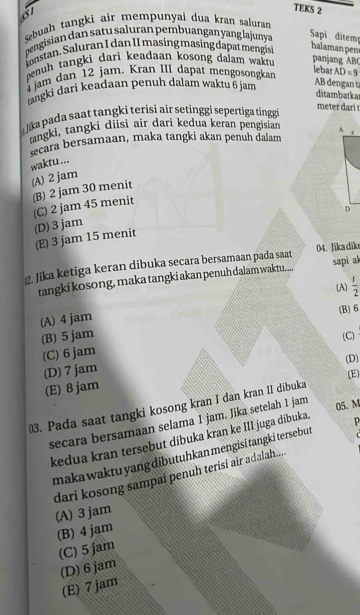 TEKS 2
Sebuah tangki air mempunyai dua kran saluran
SI halaman penı
pengisian dan satu saluran pembuangan yang lajunya Sapi ditem
konstan. Saluran I dan II masing masing dapat mengisi
penuh tangki dari keadaan kosong dalam waktu panjang ABC
lebar
4 jam dan 12 jam. Kran III dapat mengosongkan AD=9
tangki dari keadaan penuh dalam waktu 6 jam
AB dengan ta
ditambatkar
meter dari t
Jika pada saat tangki terisi air setinggi sepertiga tinggi
tangki, tangki diisi air dari kedua keran pengisian
secara bersamaan, maka tangki akan penuh dalam 
waktu ...
(A) 2 jam
(B) 2 jam 30 menit
(C) 2 jam 45 menit
(D) 3 jam
(E) 3 jam 15 menit
2. Jika ketiga keran dibuka secara bersamaan pada saat 04. Jika dike
tangki kosong, maka tangki akan penuh dalam waktu.... sapi al
(A)  1/2 
(B) 6
(A) 4 jam
(B) 5 jam (C)
(C) 6 jam
(D)
(D) 7 jam
(E)
(E) 8 jam
03. Pada saat tangki kosong kran I dan kran II dibuka
secara bersamaan selama 1 jam. Jika setelah 1 jam
05. M

kedua kran tersebut dibuka kran ke III juga dibuka
maka waktu yang dibutuhkan mengisi tangki tersebut p
dari kosong sampai penuh terisi air adalah....
(A) 3 jam
(B) 4 jam
(C) 5 jam
(D) 6 jam
(E) 7 jam