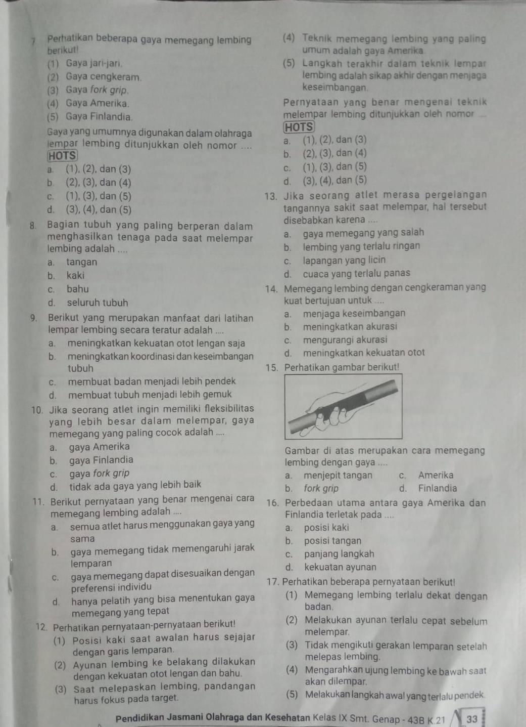 Perhatikan beberapa gaya mernegang lembing (4) Teknik memegang lembing yang paling
berikut! umum adalah gaya Amerika
(1) Gaya jari-jari. (5) Langkah terakhir dalam teknik lempar
(2) Gaya cengkeram. lembing adalah sikap akhir dengan menjaga
(3) Gaya fork grip.
keseimbangan.
(4) Gaya Amerika. Pernyataan yang benar mengenai teknik
(5) Gaya Finlandia. melempar lembing ditunjukkan oleh nomor_
Gaya yang umumnya digunakan dalam olahraga HOTS
empar lembing ditunjukkan oleh nomor .... a. (1), (2), dan (3)
HOTS b. (2), (3), dan (4)
a. (1), (2), dan (3) c. (1), (3), dan (5)
b. (2), (3), dan (4) d. (3), (4), dan (5)
c. (1), (3), dan (5) 13. Jika seorang atlet merasa pergelangan
d. (3), (4), dan (5) tangannya sakit saat melempar, hal tersebut
8. Bagian tubuh yang paling berperan dalam disebabkan karena ....
menghasilkan tenaga pada saat melempar a. gaya memegang yang salah
lembing adalah .... b. lembing yang terlalu ringan
a. tangan c. lapangan yang licin
b、 kaki d. cuaca yang terlalu panas
c. bahu 14. Memegang lembing dengan cengkeraman yang
d. seluruh tubuh kuat bertujuan untuk ....
9. Berikut yang merupakan manfaat dari latihan a. menjaga keseimbangan
lempar lembing secara teratur adalah b. meningkatkan akurasi
a. meningkatkan kekuatan otot lengan saja c. mengurangi akurasi
b. meningkatkan koordinasi dan keseimbangan d. meningkatkan kekuatan otot
tubuh 15. Perhatikan gambar berikut!
c. membuat badan menjadi lebih pendek
d. membuat tubuh menjadi lebih gemuk
10. Jika seorang atlet ingin memiliki fleksibilitas
yang lebih besar dalam melempar, gaya
memegang yang paling cocok adalah ....
a. gaya Amerika Gambar di atas merupakan cara memegang
b. gaya Finlandia lembing dengan gaya ....
c. gaya fork grip a. menjepit tangan c. Amerika
d. tidak ada gaya yang lebih baik b. fork grip d. Finlandia
11. Berikut pernyataan yang benar mengenai cara 16. Perbedaan utama antara gaya Amerika dan
memegang lembing adalah .... Finlandia terletak pada ....
a. semua atlet harus menggunakan gaya yang a. posisi kaki
sama b. posisi tangan
b. gaya memegang tidak memengaruhi jarak c. panjang langkah
lemparan
c. gaya memegang dapat disesuaikan dengan d. kekuatan ayunan
preferensi individu
17. Perhatikan beberapa pernyataan berikut!
d. hanya pelatih yang bisa menentukan gaya (1) Memegang lembing terlalu dekat dengan
badan
memegang yang tepat
12. Perhatikan pernyataan-pernyataan berikut! (2) Melakukan ayunan terlalu cepat sebelum
melempar.
(1) Posisi kaki saat awalan harus sejajar (3) Tidak mengikuti gerakan lemparan setelah
dengan garis lemparan.
(2) Ayunan lembing ke belakang dilakukan melepas lembing.
dengan kekuatan otot lengan dan bahu. (4) Mengarahkan ujung lembing ke bawah saat
akan dilempar.
(3) Saat melepaskan lembing, pandangan (5) Melakukan langkah awal yang terlalu pendek.
harus fokus pada target.
Pendidikan Jasmani Olahraga dan Kesehatan Kelas IX Smt. Genap - 43B K.21 33