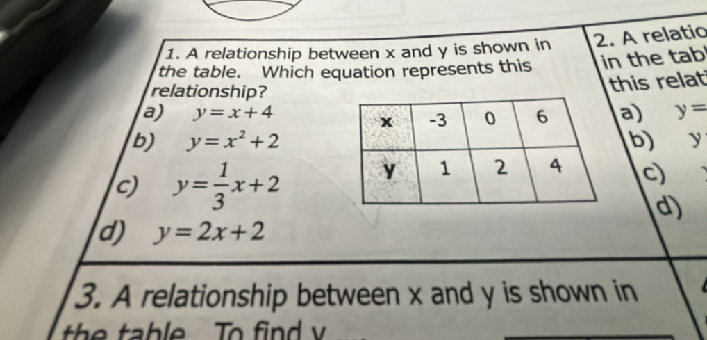 A relationship between x and y is shown in 2. A relatio
the table. Which equation represents this in the tab
relationship?
this relat
a) y=x+4 a) y=
b) y=x^2+2 b) y
c) y= 1/3 x+2
c
d)
d) y=2x+2
3. A relationship between x and y is shown in
th e table To fin d v