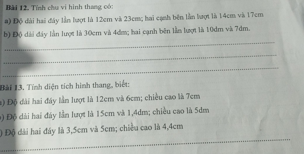 Tính chu vi hình thang có: 
a) Độ dài hai đáy lần lượt là 12cm và 23cm; hai cạnh bên lần lượt là 14cm và 17cm
_ 
b) Độ dài đáy lần lượt là 30cm và 4dm; hai cạnh bên lần lượt là 10dm và 7dm. 
_ 
_ 
Bài 13. Tính diện tích hình thang, biết: 
à) Độ dài hai đáy lần lượt là 12cm và 6cm; chiều cao là 7cm
b) Độ dài hai đáy lần lượt là 15cm và 1,4dm; chiều cao là 5dm
_ 
) Độ dài hai đáy là 3,5cm và 5cm; chiều cao là 4,4cm
_