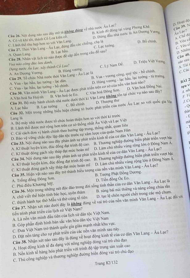 D. Hoạt độ
Cầu 26. Nội dung nào sau đây mô tả không đùng về nhà nước Âu Lạc? B. Kinh đô đóng tại vùng Phong Khê.
Câu 39. N
A. Chế độ
C. Lãnh thổ thu hẹp hơn so với Văn Lang. D. Đừng đầu nhà nước là An Dương Vương Âu Lạc?
A. Có vũ khí tốt, thành Cổ Loa kiên cổ.
C. Yêu c.
Câu 27. Thời Văn Lang - Âu Lạc, đứng đầu các chiếng, chạ là
D. Bồ chính.
B. Yêu cả
B. Lạc hầu. C. Lạc tướng.
A. Quan Lang.
Câu 28. Nhân vật lịch sử nào được đề cập đến trong câu đố sau?
D. Nhữn
Câu 40.
Vua nào công đức lưu danh,
Dựng nước Âu Lạc, xây thành Cổ Loa? C. Lý Nam Đế. D. Triệu Việt Vương. nào sau
A. Tài r
A. An Dương Vương.
B. Hùng vương.
B. Vua - vương công, quý tộc - bồ chính. C. Các
Câu 29. Tổ chức Nhà nước thời Văn Lang - Âu Lạc là
A. Vua - lạc hầu, lạc tướng - lạc dân.
bài 2
C. Vua - lạc hầu, lạc tướng - bồ chính. D. Hùng vương - lạc hầu, lạc tướng - tù trưởng.
Cầu 30. Văn minh Văn Lang - Âu Lạc được phát triển trên cơ sở của nền văn hoá nào?
A.Văn hoá Sa Huỳnh B. Văn hoá óc Eo. C.Văn hoá Đông Sơn. D. Văn hoá Đồng Nai.
tựu v
F. V
Cầu 31, Bộ máy hành chính nhà nước dưới thời kì Văn Lang không tồn tại chức vụ nào sau đây? A. nh
A. Lạc hầu B. Lạc tướng C. Bồ chính D. Thượng thư
. Q
Cầu 32. Một trong những biểu hiện chứng tỏ bước phát triển của nước Âu Lạc so với quốc gia Văn J. C
thàn
Lang là
A. Bộ máy nhà nước được tổ chức hoàn thiện hơn so với thời kì trước
- E
B. Lãnh thổ được mở rộng hơn trên cơ sở thống nhất Âu Việt và Lạc Việt
C. Cải cách đơn vị hành chính theo hướng tập trung, thống nhất, quan liêu má
D. Bảo vệ vững chắc độc lập dân tộc trước sự xâm lược của quân Nam Hán .1
Câu 33. Nội dung nào sau đây phản ánh sự phát triển kinh tế của cư dân Văn Lang - Âu Lạc? gi
A. Kĩ thuật luyện kim, đúc đồng đạt trình độ cao. B. Thương nghiệp đường biển phát triển vượt bậc
C. Kĩ thuật đóng gạch xây tháp đạt mức hoàn mĩ  D. Làm chủ nhiều vùng rộng lớn ở Đông Nam Á.
Câu 34. Nội dung nào sau đây phản ánh sự phát triển kinh tế của cư dân Văn Lang - Âu Lạc?
A. Kĩ thuật luyện kim, đúc đồng đạt trình độ cao. B. Thương nghiệp đường biển phát triển vượt bậc
C. Kĩ thuật đóng gạch xây tháp đạt mức hoàn mĩ  D. Làm chủ nhiều vùng rộng lớn ở Đông Nam Á,
Câu 35. Hiện vật nào sau đây trở thành biểu tượng của nền văn minh Văn Lang - Âu Lạc?
A. Trống đồng Đông Sơn.  B. Tượng Phật Đồng Dương.
C. Phù điêu Khương Mỹ. D. Tiền đồng Óc Eo.
Câu 36. Một trong những nét độc đáo trong đời sống tinh thần của cư dân Văn Lang - Âu Lạc là
A. chữ viết thể hiện tính bác học, uyên thâm B. sùng bái núi thiêng và nàng công chúa rắn
C. thịnh hành tục thờ Mẫu và thờ cúng tổ tiên D. tục lệ chôn người chết trong các mộ chum.
Câu 37. Nhận xét nào dưới đây là không đúng về vai trò của nền văn minh Văn Lang - Âu Lạc đổi với
tiến trình phát triển của ịch sử Việt Nam?
A. Là nền văn minh đầu tiên của lịch sử dân tộc Việt Nam.
B. Góp phần định hình bản sắc văn hóa dân tộc Việt Nam
C. Đưa Việt Nam trở thành quốc gia giàu mạnh nhất khu vực.
D. Đặt nền tảng cho sự phát triển của các nền văn minh sau này.
Câu 38. Nhận xét nào sau đây là đúng về hoạt động kinh tế của cư dân Văn Lang - Âu Lạc?
A. Hoạt động kinh tế đa dạng với nông nghiệp đóng vai trò chủ đạo
B. Nền kinh tế hàng hóa phát triển với trình độ tập trung sản xuất cao
C. Thủ công nghiệp và thương nghiệp đường biển đóng vai trò chủ đạo
Trang 82/132