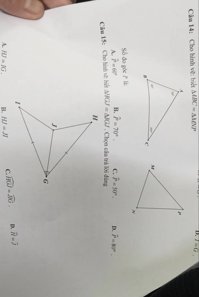 Cho hình vẽ: biết △ ABC=△ MNP
D. T=G.
Số đo góc P là:
B. widehat P=70°.
A. widehat P=60° C. widehat P=50°. D. widehat P=80°.
Câu 15: Cho hình vẽ: biết △ HGJ=△ IGJ. Chọn câu trả lời đúng
A. HJ=IG. B. HJ=JI
C. widehat HGJ=widehat JIG. D. widehat H=widehat J