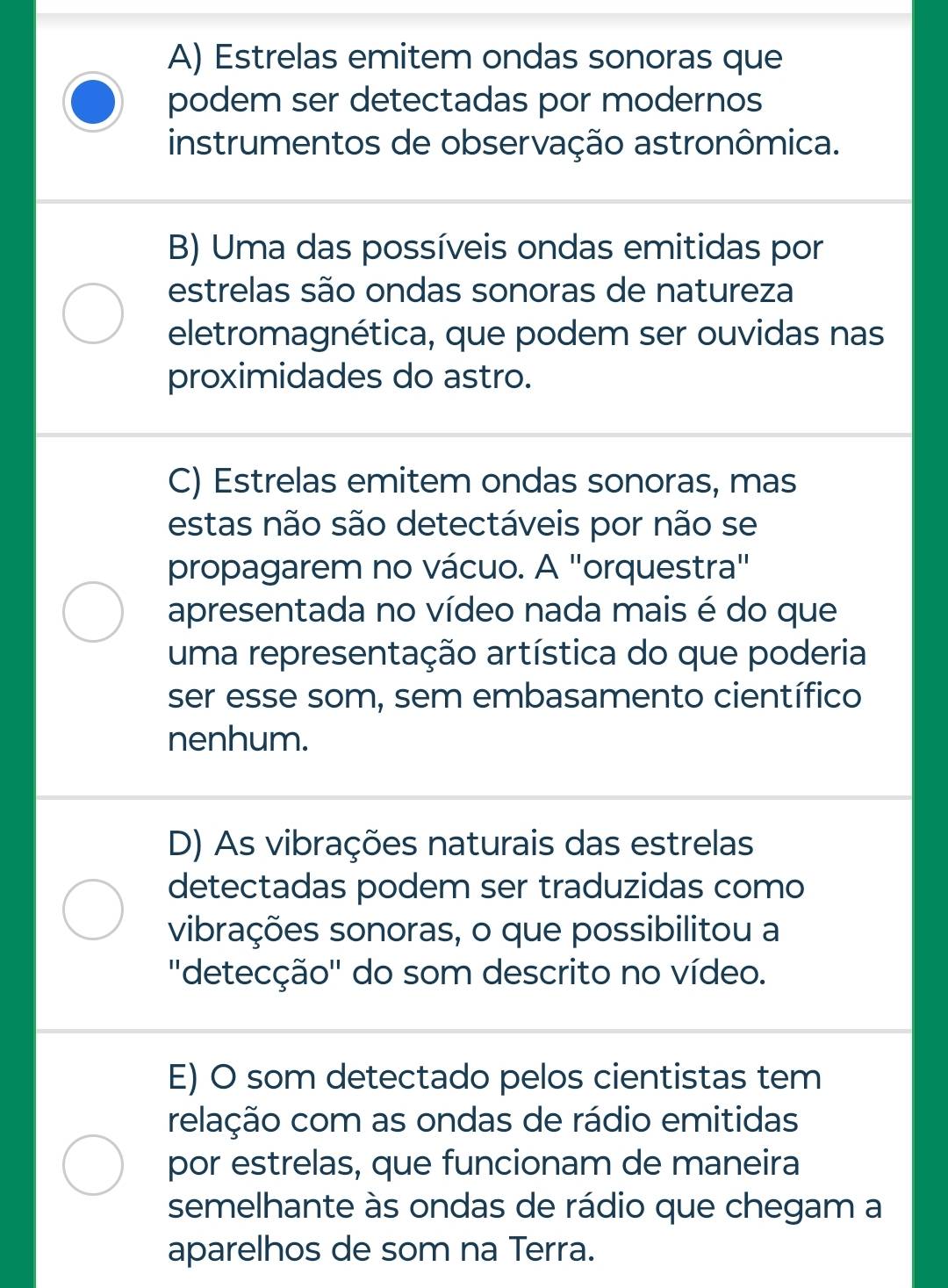 A) Estrelas emitem ondas sonoras que
podem ser detectadas por modernos
instrumentos de observação astronômica.
B) Uma das possíveis ondas emitidas por
estrelas são ondas sonoras de natureza
eletromagnética, que podem ser ouvidas nas
proximidades do astro.
C) Estrelas emitem ondas sonoras, mas
estas não são detectáveis por não se
propagarem no vácuo. A 'orquestra"
apresentada no vídeo nada mais é do que
uma representação artística do que poderia
ser esse som, sem embasamento científico
nenhum.
D) As vibrações naturais das estrelas
detectadas podem ser traduzidas como
vibrações sonoras, o que possibilitou a
''detecção'' do som descrito no vídeo.
E) O som detectado pelos cientistas tem
relação com as ondas de rádio emitidas
por estrelas, que funcionam de maneira
semelhante às ondas de rádio que chegam a
aparelhos de som na Terra.