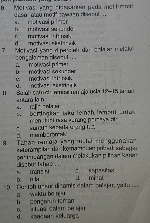 Motivasi yang didasarkan pada motif-motif
dasar atau motif bawaan disebut ....
a. motivasi primer
b. motivasi sekunder
c. motivasi intrinsik
d. motivasi ekstrinsik
7. Motivasi yang diperoleh dari belajar melalui
pengalaman disebut ....
a. motivasi primer
b. motivasi sekunder
c. motivasi intrinsik
d. motivasi ekstrinsik
8. Salah satu ciri emosi remaja usia 12 - 15 tahun
antara lain ....
a. rajin belajar
b. bertingkah laku lemah lembut untuk
menutupi rasa kurang percaya diri
c. santun kepada orang tua
d. memberontak
9. Tahap remaja yang mulai menggunakan
keterampilan dan kemampuan pribadi sebagai
pertimbangan dalam melakukan pilihan karier
disebut tahap ....
a. transisi c. kapasitas
b. nilai d. minat
10. Contoh unsur dinamis dalam belajar, yaitu ....
a. waktu belajar
b. pengaruh teman
c. situasi dalam belajar
d. keadaan keluarga