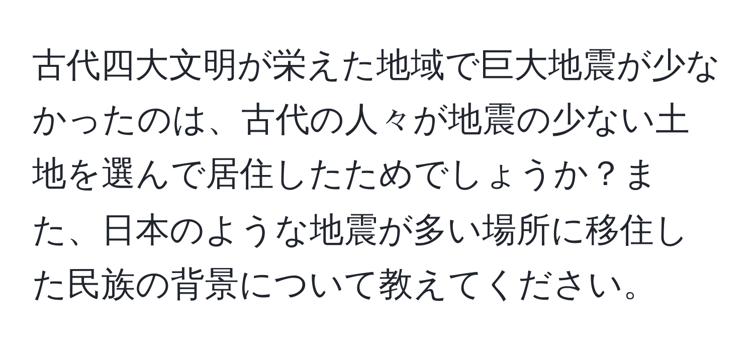 古代四大文明が栄えた地域で巨大地震が少なかったのは、古代の人々が地震の少ない土地を選んで居住したためでしょうか？また、日本のような地震が多い場所に移住した民族の背景について教えてください。