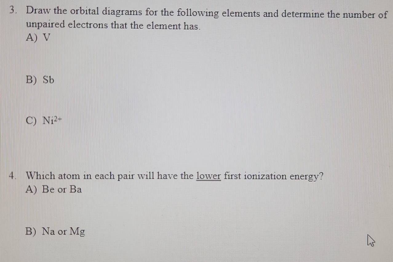 Draw the orbital diagrams for the following elements and determine the number of
unpaired electrons that the element has.
A) V
B) Sb
C) Ni^(2+)
4. Which atom in each pair will have the lower first ionization energy?
A) Be or Ba
B) Na or Mg