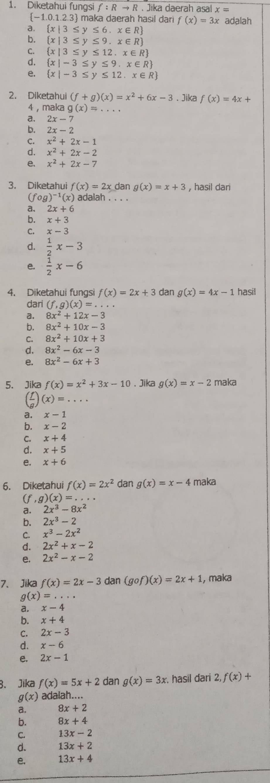 Diketahui fungsi f:Rto R. Jika daerah asal x=
 -1.0.1.2.3 maka daerah hasil dari f(x)=3x adalah
a.  x|3≤ y≤ 6,x∈ R
b.  x|3≤ y≤ 9.x∈ R
C.  x|3≤ y≤ 12.x∈ R
d.  x|-3≤ y≤ 9.x∈ R
e.  x|-3≤ y≤ 12.x∈ R
2. Diketahui (f+g)(x)=x^2+6x-3. Jika f(x)=4x+
4   maka g(x)=.
a. 2x-7
b. 2x-2
C. x^2+2x-1
d. x^2+2x-2
e、 x^2+2x-7
3. Diketahui f(x)=2x dan g(x)=x+3 , hasil dari
(fog)^-1(x) adalah . . . .
a. 2x+6
b. x+3
C. x-3
d.  1/2 x-3
e.  1/2 x-6
4. Diketahui fungsi f(x)=2x+3 dan g(x)=4x-1 hasil
dari (f,g)(x)=...
a. 8x^2+12x-3
b. 8x^2+10x-3
C. 8x^2+10x+3
d. 8x^2-6x-3
e. 8x^2-6x+3
5. Jika f(x)=x^2+3x-10. Jika g(x)=x-2 maka
( f/g )(x)=...
a. x-1
b. x-2
C. x+4
d. x+5
e. x+6
6. Diketahui f(x)=2x^2 dan g(x)=x-4 maka
(f,g)(x)=...
a. 2x^3-8x^2
b. 2x^3-2
C. x^3-2x^2
d. 2x^2+x-2
e. 2x^2-x-2
7、 Jika f(x)=2x-3 dan (gof)(x)=2x+1 , maka
g(x)=...
a. x-4
b. x+4
C. 2x-3
d. x-6
e. 2x-1
B、 Jika f(x)=5x+2 dan g(x)=3x hasil dari 2, f(x)+
g(x) adalah....
a. 8x+2
b. 8x+4
C. 13x-2
d. 13x+2
e. 13x+4