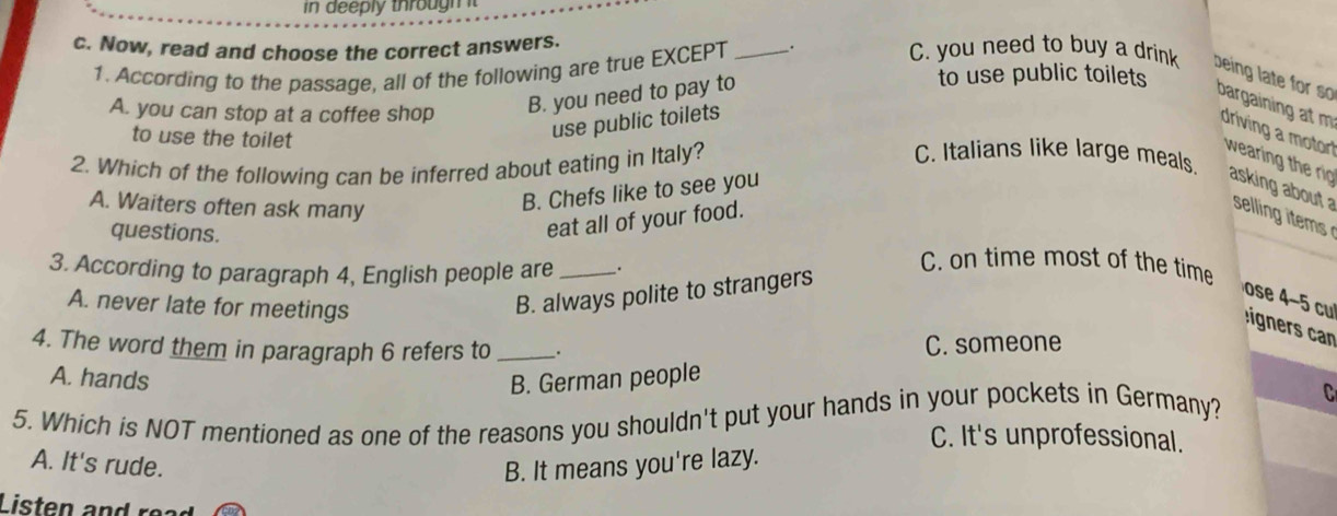 in deeply through t
1. According to the passage, all of the following are true EXCEPT
to use public toilets
c. Now, read and choose the correct answers. _. C. you need to buy a drink being late for so bargaining at m driving a motor
A. you can stop at a coffee shop
B. you need to pay to
to use the toilet
use public toilets
2. Which of the following can be inferred about eating in Italy?
C. Italians like large meals
wearing t e ri asking about a sellin tem
A. Waiters often ask many
B. Chefs like to see you
eat all of your food.
questions. C. on time most of the time
3. According to paragraph 4, English people are __.
ose 4-5 cu
A. never late for meetings
B. always polite to strangers
gr 
4. The word them in paragraph 6 refers to __.
C. someone
A. hands B. German people
5. Which is NOT mentioned as one of the reasons you shouldn't put your hands in your pockets in Germany? C
C. It's unprofessional.
A. It's rude. B. It means you're lazy.
Listen e