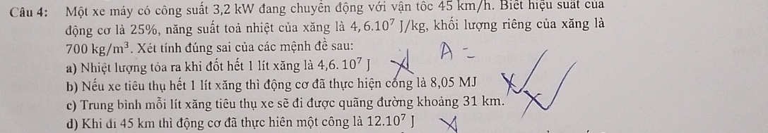 Một xe máy có công suất 3,2 kW đang chuyển động với vận tốc 45 km/h. Biết hiệu suất của 
động cơ là 25%, năng suất toả nhiệt của xăng là 4, 6.10^7J/kg;, khối lượng riêng của xăng là
700kg/m^3. Xét tính đúng sai của các mệnh đề sau: 
a) Nhiệt lượng tỏa ra khi đốt hết 1 lít xăng là 4,6.10^7J
b) Nếu xe tiêu thụ hết 1 lít xăng thì động cơ đã thực hiện cống là 8,05 MJ
c) Trung bình mỗi lít xăng tiêu thụ xe sẽ đi được quãng đường khoảng 31 km. 
d) Khi đi 45 km thì động cơ đã thực hiên một công là 12.10^7J