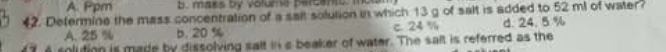 A. Ppm b mass by votume percant, to
4. Determine the mass concentration of a sait solution in which 13 g of salt is added to 52 ml of water?
A. 25 % b. 20 % c. 24 % d. 24. 5 %
solution is made by dissolving salt ins beaker of water. The salt is referred as the