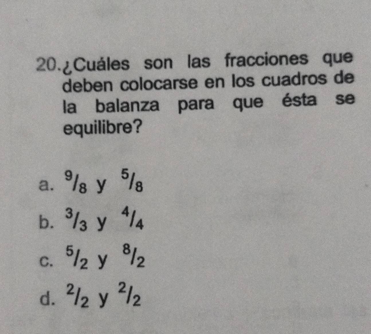 20.¿Cuáles son las fracciones que
deben colocarse en los cuadros de
la balanza para que ésta se
equilibre?
a. ³/₈ y 5/₈
b. ³/₃ y ⁴/₄
c. ⁵/z y ª/z
d. ²/z y ²/₂