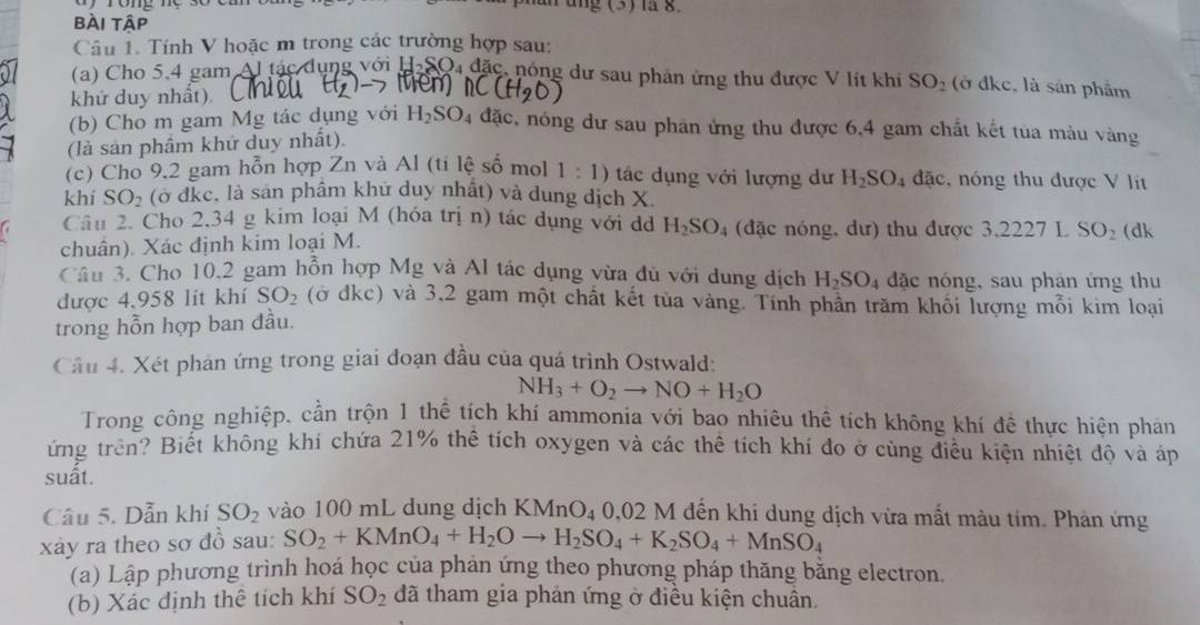 an ung (3) là 8
bài tập
Câu 1. Tính V hoặc m trong các trường hợp sau:
(a) Cho 5.4 gam Al tác dụng với H-SO4 đặc, nóng dư sau phân ứng thu được V lít khi
hou
khứ duy nhất). SO_2 (ở đkc, là sản phẩm
(b) Cho m gam Mg tác dụng với H_2SO_4 n đặc, nóng dư sau phản ứng thu được 6,4 gam chất kết tủa màu vàng
(là sản phầm khử duy nhất).
(c) Cho 9,2 gam hỗn hợp Zn và Al (ti lệ số mol 1:1) tác dụng với lượng dư H_2SO_4 đặc, nóng thu được V lit
khí SO_2 (ở đkc. là sản phâm khứ duy nhất) và dung dịch X.
Câu 2. Cho 2,34 g kim loại M (hóa trị n) tác dụng với đ H_2SO_4 (đặc nóng, dư) thu được 3,2227 L SO_2 (dk
chuân). Xác định kim loại M.
Câu 3. Cho 10,2 gam hồn hợp Mg và Al tác dụng vừa dủ với dung dịch H_2SO_4 đặc nóng, sau phân ứng thu
được 4,958 lit khí SO_2 (ở đkc) và 3,2 gam một chất kết tủa vàng. Tính phần trăm khối lượng mỗi kim loại
trong hỗn hợp ban đầu.
Câu 4. Xét phản ứng trong giai đoạn đầu của quá trình Ostwald:
NH_3+O_2to NO+H_2O
Trong công nghiệp, cần trộn 1 thể tích khí ammonia với bao nhiêu thể tích không khí đề thực hiện phản
ứng trên? Biết không khí chứa 21% thế tích oxygen và các thể tích khí đo ở cùng điều kiện nhiệt độ và áp
suất.
Câu 5. Dẫn khí SO_2 vào 100 mL dung dịch KMnO_4 0.02M M đến khi dung dịch vừa mất màu tím. Phản ứng
xây ra theo sơ đồ sau: SO_2+KMnO_4+H_2Oto H_2SO_4+K_2SO_4+MnSO_4
(a) Lập phương trình hoá học của phản ứng theo phương pháp thăng bằng electron.
(b) Xác định thể tích khí SO_2 đã tham gia phản ứng ở điều kiện chuân.