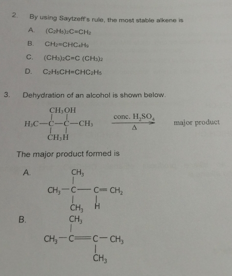 By using Saytzeff's rule, the most stable alkene is
A. (C_2H_5)_2C=CH_2
B. CH_2=CHC_4H_9
C. (CH_3)_2C=C(CH_3)_2
D. C_2H_5CH=CHC_2H_5
3. Dehydration of an alcohol is shown below.
frac conc.H_2SO_4△  major product
The major product formed is
A.
B. beginarrayr 180 19encloselongdiv 41 19 hline 19 19 hline 19endarray