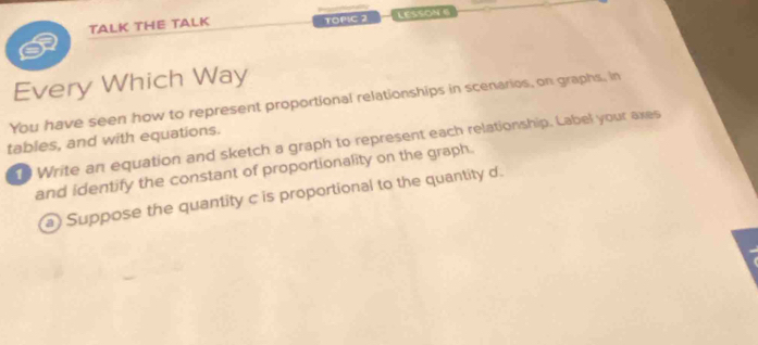 TALK THE TALK TOPIC 2 LESSON 
Every Which Way 
You have seen how to represent proportional relationships in scenarios, on graphs, in 
tables, and with equations. 
t Write an equation and sketch a graph to represent each relationship. Label your axes 
and identify the constant of proportionality on the graph. 
a) Suppose the quantity c is proportional to the quantity d.