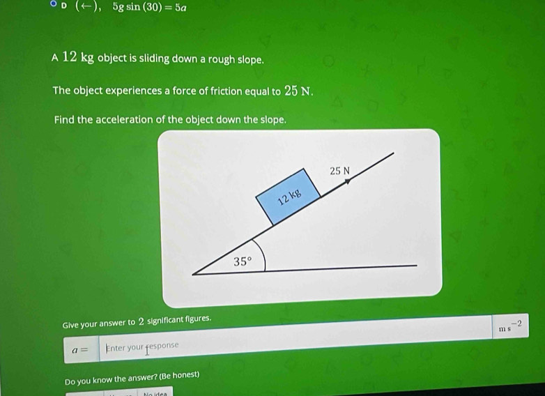 (arrow ),5gsin (30)=5a
A 12 kg object is sliding down a rough slope.
The object experiences a force of friction equal to 25 N.
Find the acceleration of the object down the slope.
Give your answer to 2 significant figures.
-2
n s
a= Enter your response
Do you know the answer? (Be honest)