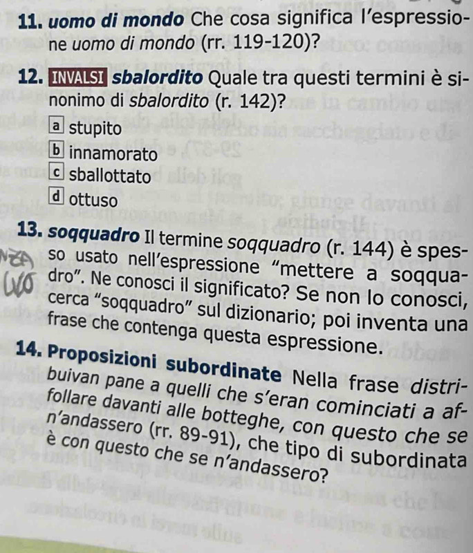 uomo di mondo Che cosa significa l’espressio-
ne uomo di mondo (rr. 119-120)?
12. INALSI sbalordito Quale tra questi terminiè si-
nonimo di sbalordito (r. 142) ?
a stupito
b innamorato
sballottato
d ottuso
13. soqquadro Il termine soqquadro (r. 144) è spes-
so usato nell’espressione “mettere a soqqua-
dro". Ne conosci il significato? Se non lo conosci,
cerca “soqquadro” sul dizionario; poi inventa una
frase che contenga questa espressione.
14. Proposizioni subordinate Nella frase distri-
buivan pane a quelli che s’eran cominciati a af-
follare davanti alle botteghe, con questo che se
n’andassero (rr. 89-91), che tipo di subordinata
è con questo che se n'andassero?