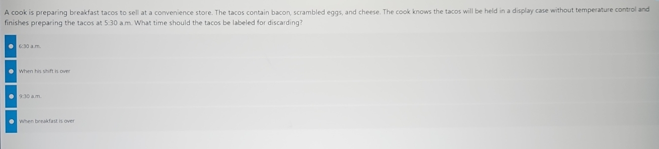 A cook is preparing breakfast tacos to sell at a convenience store. The tacos contain bacon, scrambled eggs, and cheese. The cook knows the tacos will be held in a display case without temperature control and
finishes preparing the tacos at 5:30 a.m. What time should the tacos be labeled for discarding?
When his shift is over
9:30 a.m.
. When breakfast is over