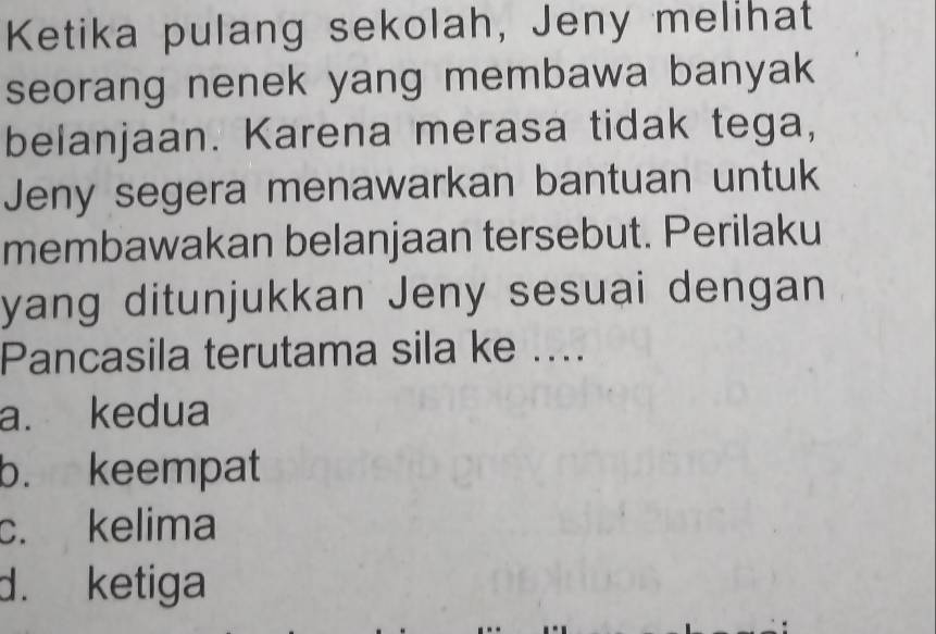 Ketika pulang sekolah, Jeny melihat
seorang nenek yang membawa banyak 
belanjaan. Karena merasa tidak tega,
Jeny segera menawarkan bantuan untuk
membawakan belanjaan tersebut. Perilaku
yang ditunjukkan Jeny sesuai dengan
Pancasila terutama sila ke ....
a. kedua
b. keempat
c. kelima
d. ketiga