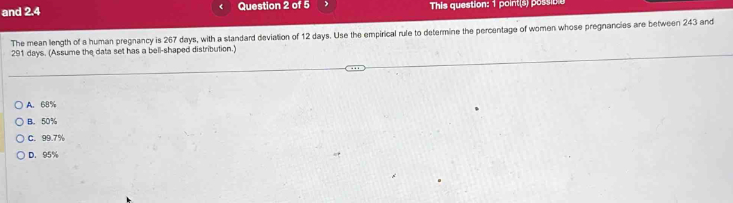 and 2.4 Question 2 of 5 This question: 1 point(s) possible
The mean length of a human pregnancy is 267 days, with a standard deviation of 12 days. Use the empirical rule to determine the percentage of women whose pregnancies are between 243 and
291 days. (Assume the data set has a bell-shaped distribution.)
A. 68%
B. 50%
C. 99.7%
D. 95%