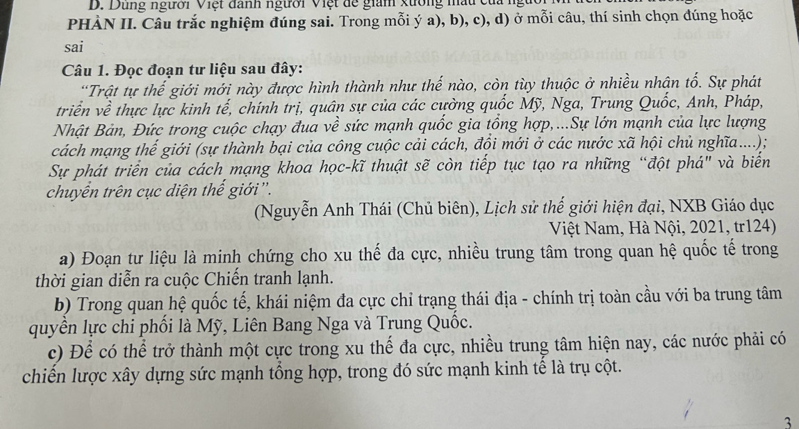 Dung người Việt danh người Việt đề giam xường mầu của :
PHÀN II. Câu trắc nghiệm đúng sai. Trong mỗi ý a), b), c), d) ở mỗi câu, thí sinh chọn đúng hoặc
sai
Câu 1. Đọc đoạn tư liệu sau đây:
“Trật tự thế giới mới này được hình thành như thế nào, còn tùy thuộc ở nhiều nhân tố. Sự phát
triển về thực lực kinh tế, chính trị, quân sự của các cường quốc Mỹ, Nga, Trung Quốc, Anh, Pháp,
Nhật Bản, Đức trong cuộc chạy đua về sức mạnh quốc gia tổng hợp,...Sự lớn mạnh của lực lượng
cách mạng thế giới (sự thành bại của công cuộc cải cách, đội mới ở các nước xã hội chủ nghĩa....);
Sự phát triển của cách mạng khoa học-kĩ thuật sẽ còn tiếp tục tạo ra những “đột phá" và biển
chuyên trên cục diện thế giới'.
(Nguyễn Anh Thái (Chủ biên), Lịch sử thế giới hiện đại, NXB Giáo dục
Việt Nam, Hà Nội, 2021, tr124)
a) Đoạn tư liệu là minh chứng cho xu thế đa cực, nhiều trung tâm trong quan hệ quốc tế trong
thời gian diễn ra cuộc Chiến tranh lạnh.
b) Trong quan hệ quốc tế, khái niệm đa cực chỉ trạng thái địa - chính trị toàn cầu với ba trung tâm
quyền lực chi phối là Mỹ, Liên Bang Nga và Trung Quốc.
c) Để có thể trở thành một cực trong xu thế đa cực, nhiều trung tâm hiện nay, các nước phải có
chiến lược xây dựng sức mạnh tổng hợp, trong đó sức mạnh kinh tế là trụ cột.
3