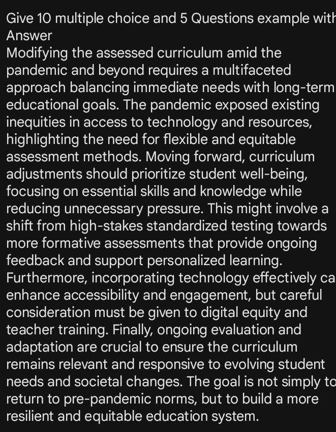 Give 10 multiple choice and 5 Questions example with 
Answer 
Modifying the assessed curriculum amid the 
pandemic and beyond requires a multifaceted 
approach balancing immediate needs with long-term 
educational goals. The pandemic exposed existing 
inequities in access to technology and resources, 
highlighting the need for flexible and equitable 
assessment methods. Moving forward, curriculum 
adjustments should prioritize student well-being, 
focusing on essential skills and knowledge while 
reducing unnecessary pressure. This might involve a 
shift from high-stakes standardized testing towards 
more formative assessments that provide ongoing 
feedback and support personalized learning. 
Furthermore, incorporating technology effectively ca 
enhance accessibility and engagement, but careful 
consideration must be given to digital equity and 
teacher training. Finally, ongoing evaluation and 
adaptation are crucial to ensure the curriculum 
remains relevant and responsive to evolving student 
needs and societal changes. The goal is not simply to 
return to pre-pandemic norms, but to build a more 
resilient and equitable education system.