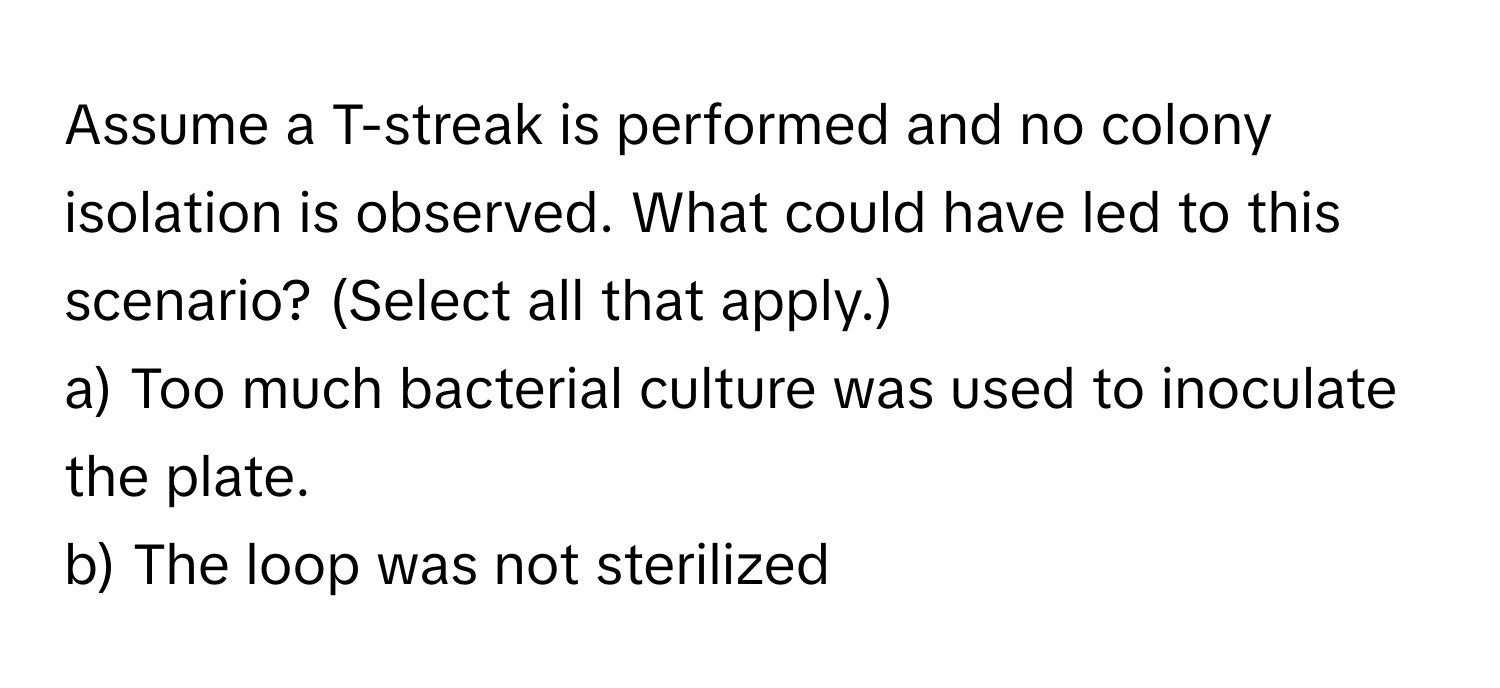 Assume a T-streak is performed and no colony isolation is observed. What could have led to this scenario? (Select all that apply.)
a) Too much bacterial culture was used to inoculate the plate.
b) The loop was not sterilized