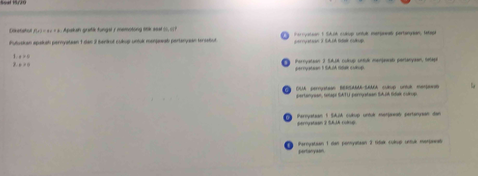 Seal 19/20
Diketahul f(x)=ax+b. Apakah grafik fungsl / memotong titik asat (0,0)? 
Putuskan apakah pernyataan 1 dan 2 barikut cukup untuk menjawab pertanyaan tersebut. a P eryataan 1 SAJA cukup untuk menjawab pertanyaan, tetape
pernyataan 2 SAJA lidak cukup.
1. a>0
2. b>0
Pernyataan 2 SAJA cukup untuk menjawab pertanyaan, tetapl
pernyataan 1 SAJA tidak cukup.
G DUA pernyatean BERSAMA-SAMA cukup untuk menjawab
pertanysan, tetapi SATU pernyataan SAJA tidak sukup.
Pernyataan 1 SAJA cukup untuk menjawab pertanyaan dan
pernyataan 2 SAJA cukup.
1e Pernyataan 1 dan pernyataan 2 tidak sukup untuk menjawab
pertanyaan.