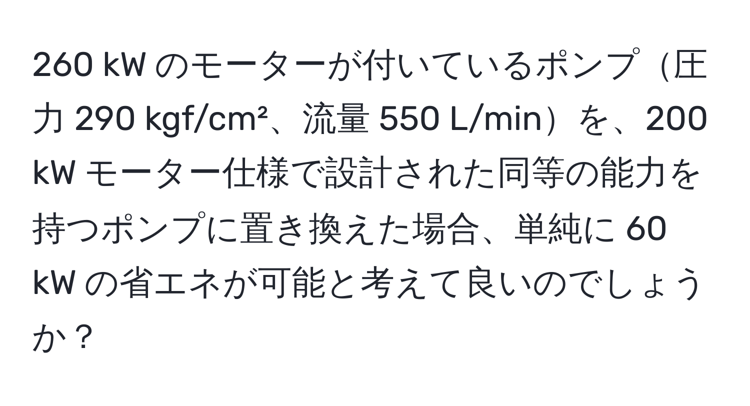 260 kW のモーターが付いているポンプ圧力 290 kgf/cm²、流量 550 L/minを、200 kW モーター仕様で設計された同等の能力を持つポンプに置き換えた場合、単純に 60 kW の省エネが可能と考えて良いのでしょうか？