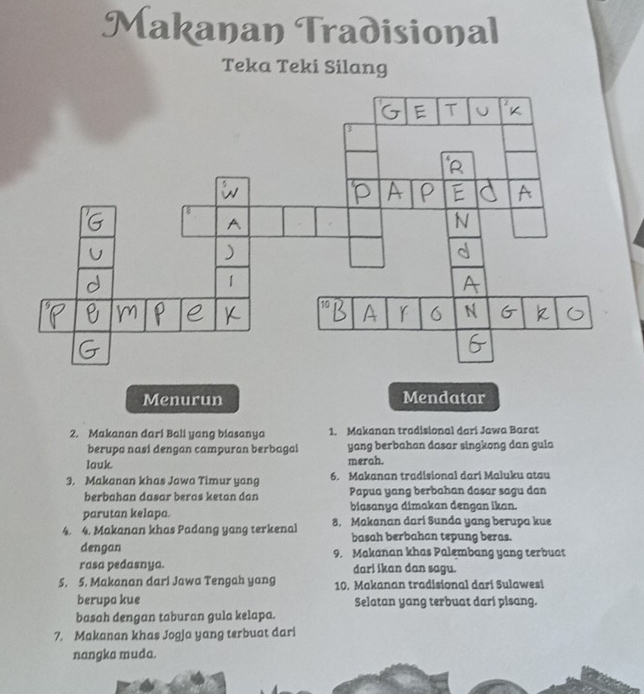 Makanan Tradisional 
Teka Teki Silang 
2. Makanan dari Bali yang biasanya 1. Makanan tradisional dari Jawa Barat 
berupa nasi dengan campuran berbagal yang berbahan dasar singkong dan gula 
lauk. merah. 
3. Makanan khas Jawa Timur yang 6. Makanan tradisional dari Maluku atau 
berbahan dasar beras ketan dan Papua yang berbahan dasar sagu dan 
parutan kelapa. biasanya dimakan dengan ikan. 
4. 4. Makanan khas Padang yang terkenal 8. Makanan dari Sunda yang berupa kue 
basah berbahan tepung beras. 
dengan 9. Makanan khas Palembang yang terbuat 
rasa pedasnya. dari ikan dan sagu. 
5. 5. Makanan dari Jawa Tengah yang 10. Makanan tradisional dari Sulawesi 
berupa kue Selatan yang terbuat dari pisang. 
basah dengan taburan gula kelapa. 
7. Makanan khas Jogja yang terbuat dari 
nangka muda.