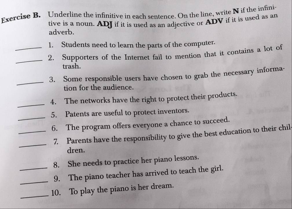 Underline the infinitive in each sentence. On the line, write N if the infini- 
tive is a noun. ADJ if it is used as an adjective or ADV if it is used as an 
adverb. 
1. Students need to learn the parts of the computer. 
__2. Supporters of the Internet fail to mention that it contains a lot of 
trash. 
_ 
3. Some responsible users have chosen to grab the necessary informa- 
tion for the audience. 
_ 
4. The networks have the right to protect their products. 
_ 
5. Patents are useful to protect inventors. 
_6. The program offers everyone a chance to succeed. 
_ 
7. Parents have the responsibility to give the best education to their chil 
dren. 
8. She needs to practice her piano lessons. 
__9. The piano teacher has arrived to teach the girl. 
_10. To play the piano is her dream.