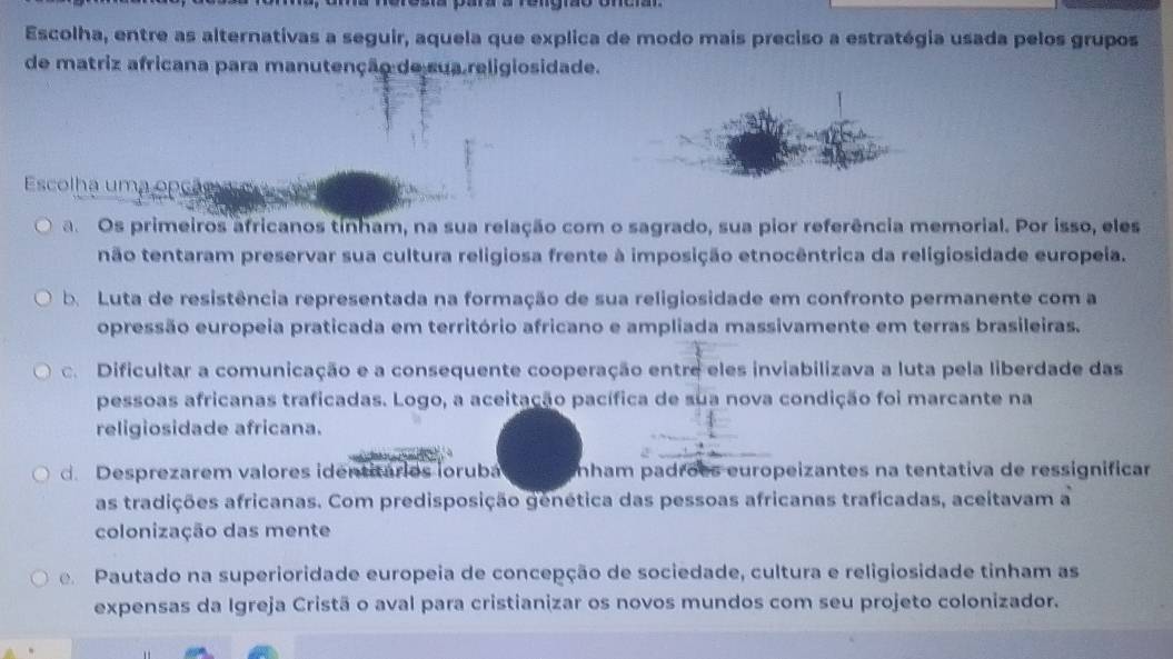 Escolha, entre as alternativas a seguir, aquela que explica de modo mais preciso a estratégia usada pelos grupos
de matriz africana para manutenção de sua religiosidade.
Escolha uma opção
a. Os primeiros africanos tínham, na sua relação com o sagrado, sua pior referência memorial. Por isso, eles
não tentaram preservar sua cultura religiosa frente à imposição etnocêntrica da religiosidade europeia.
be Luta de resistência representada na formação de sua religiosidade em confronto permanente com a
opressão europeia praticada em território africano e ampliada massivamente em terras brasileiras.
c. Dificultar a comunicação e a consequente cooperação entre eles inviabilizava a luta pela liberdade das
pessoas africanas traficadas. Logo, a aceitação pacífica de sua nova condição foi marcante na
religiosidade africana.
d Desprezarem valores identitários ioruba ínham padrões europeizantes na tentativa de ressignificar
as tradições africanas. Com predisposição genética das pessoas africanas traficadas, aceitavam a
colonização das mente
Pautado na superioridade europeia de concepção de sociedade, cultura e religiosidade tinham as
expensas da Igreja Cristã o aval para cristianizar os novos mundos com seu projeto colonizador.