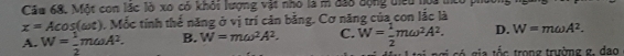 Cầu 68. Một con lặc lò xo có khỏi lượng vật nho là m đ38 động điều noi
x=Acos (omega t). Mốc tính thể năng ở vị trí căn bằng. Cơ năng của con lắc là
A. W= 1/2 momega A^2. B. W=momega^2A^2. C. W= 1/2 momega^2A^2. D. W=momega A^2. 
ai ngi có gia tốc trong trường g, đạo