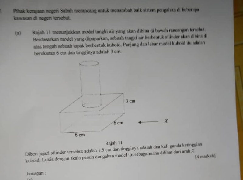 TPihak kerajaan negeri Sabah merancang untuk menambah baik sistem pengairan di beberapa 
kawasan di negeri tersebut. 
(a) Rajah 11 menunjukkan model tangki air yang akan dibina di bawah rancangan tersebut. 
Berdasarkan model yang dipaparkan, sebuah tangki air berbentuk silinder akan dibina di 
atas tengah sebuah tapak berbentuk kuboid. Panjang dan lebar model kuboid itu adalah 
berukuran 6 cm dan tingginya adalah 3 cm.
x
Rajah l 1 
Diberi jejari silinder tersebut adalah 1.5 cm dan tingginya adalah dua kali ganda ketinggian 
kuboid. Lukis dengan skala penuh dongakan model itu sebagaimana dilihat dari arah X. 
[4 markah] 
Jawapan :