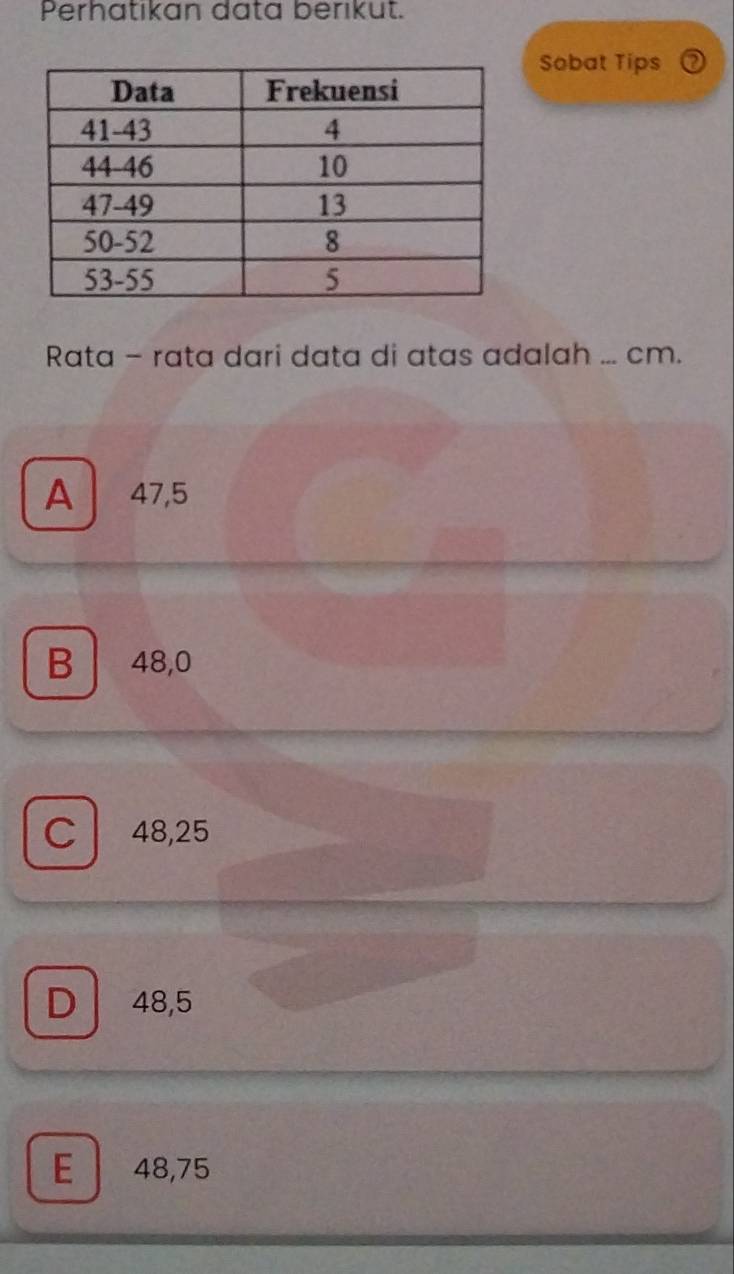 Perhatikan data berikut.
Sobat Tips
Rata - rata dari data di atas adalah ... cm.
A 47,5
B 48,0
C 48,25
D 48,5
E 48,75