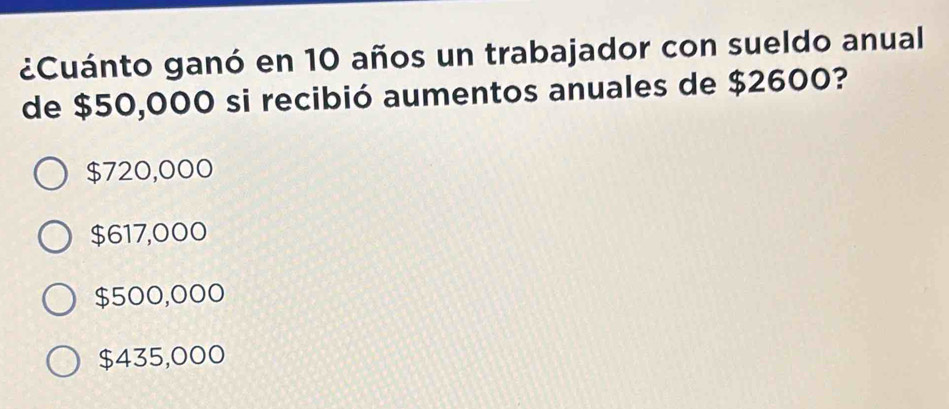 ¿Cuánto ganó en 10 años un trabajador con sueldo anual
de $50,000 si recibió aumentos anuales de $2600?
$720,000
$617,000
$500,000
$435,000