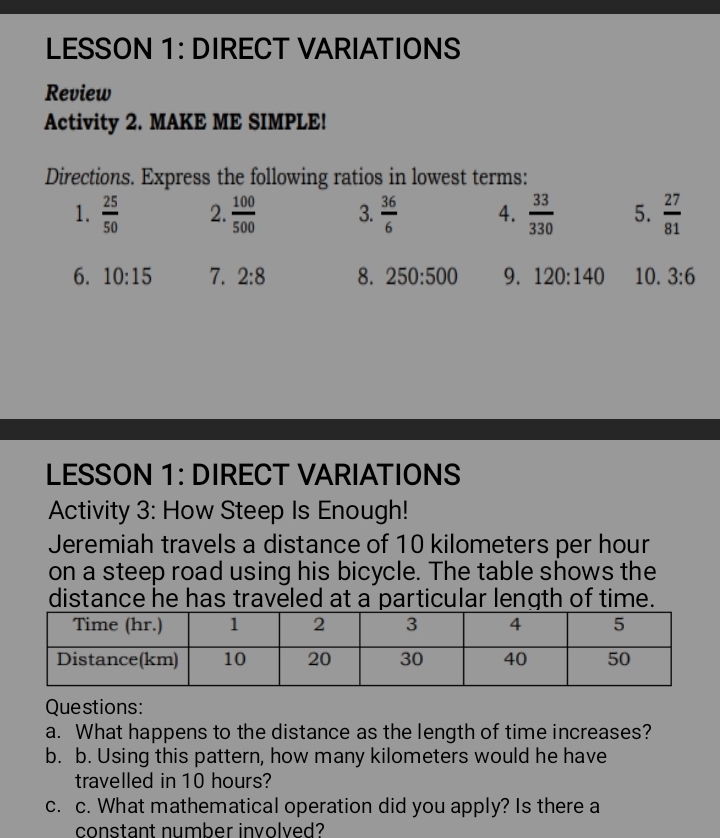 LESSON 1: DIRECT VARIATIONS 
Review 
Activity 2. MAKE ME SIMPLE! 
Directions. Express the following ratios in lowest terms: 
1.  25/50  2.  100/500  3.  36/6  4.  33/330  5.  27/81 
6. 10:15 7. 2:8 8. 250:500 9. 120:140 10. 3:6
LESSON 1: DIRECT VARIATIONS 
Activity 3: How Steep Is Enough! 
Jeremiah travels a distance of 10 kilometers per hour
on a steep road using his bicycle. The table shows the 
distance he has traveled at a particular length of time. 
Questions: 
a. What happens to the distance as the length of time increases? 
b. b. Using this pattern, how many kilometers would he have 
travelled in 10 hours? 
c. c. What mathematical operation did you apply? Is there a 
constant number involved?