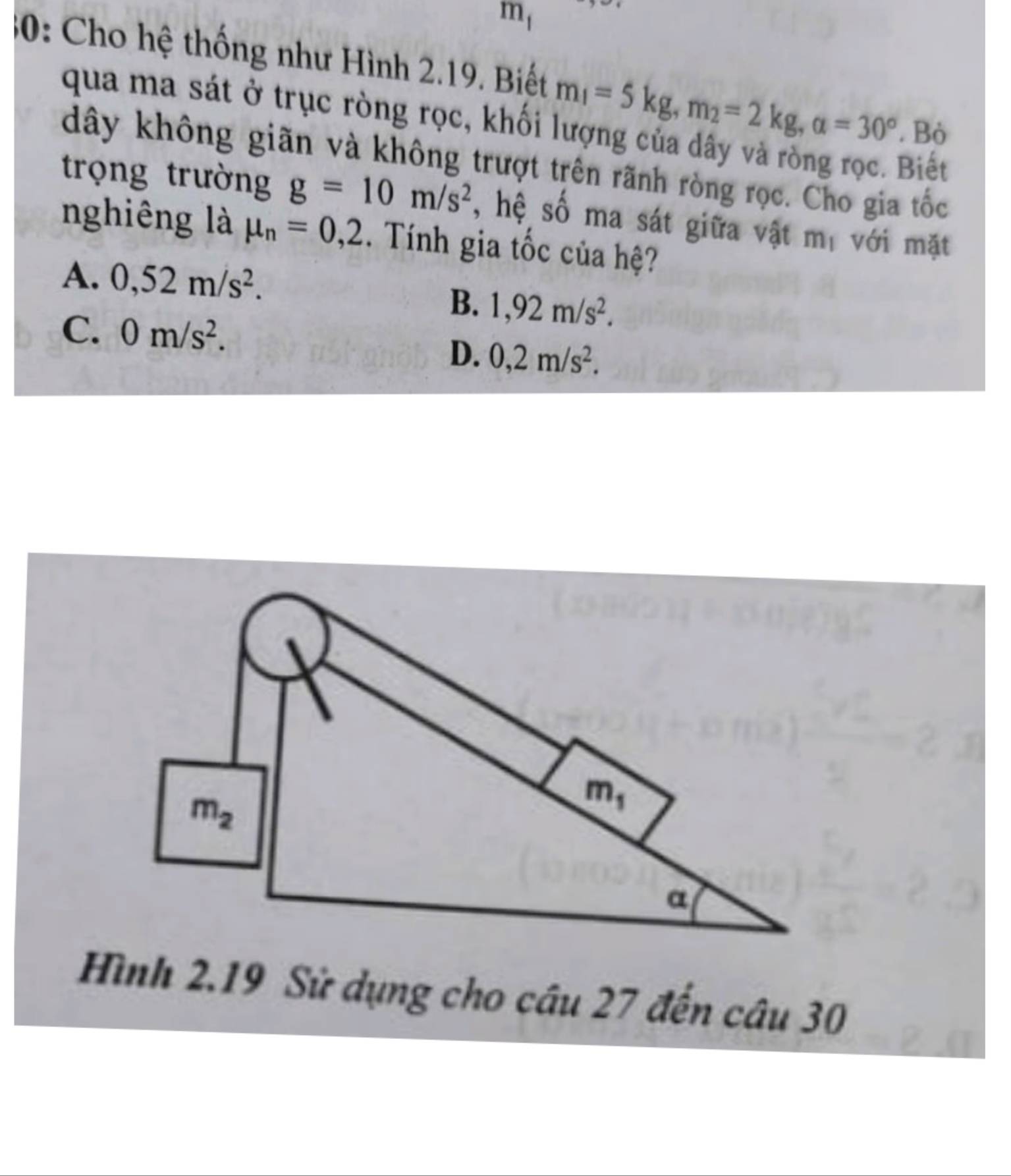 m_1
30: Cho hệ thống như Hình 2.19. Biết m_1=5kg,m_2=2kg,alpha =30°. Bò
qua ma sát ở trục ròng rọc, khối
dây không giãn và không trượt trên rãnh ròng rọc. Cho gia tốc
Biết
trọng trường g=10m/s^2 , hệ số ma sát giữa vật mị với mặt
nghiêng là mu _n=0,2. Tính gia tốc của hệ?
A. 0,52m/s^2.
B. 1,92m/s^2.
C. 0m/s^2.
D. 0,2m/s^2.
Hình 2.19 Sử dụng cho câu 27 đến câu 30