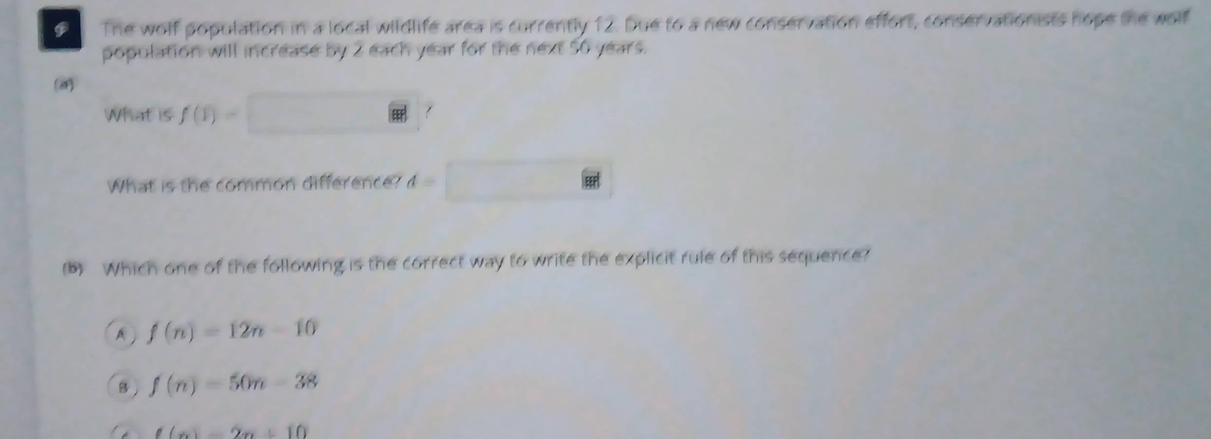 The wolf population in a local wildlife area is currently 12. Due to a new conservation effort, conservationists hope the wolf
population will increase by 2 each year for the next 50 years.
(
What is f(1)=
What is the common difference? d=
(b) Which one of the following is the correct way to write the explicit rule of this sequence?
A f(n)=12n-10
B f(n)=50n-38
f(x)=2x+10