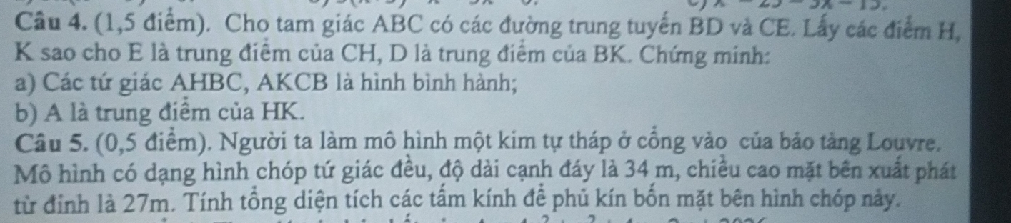 (1,5 điểm). Cho tam giác ABC có các đường trung tuyến BD và CE. Lấy các điểm H,
K sao cho E là trung điểm của CH, D là trung điểm của BK. Chứng minh: 
a) Các tứ giác AHBC, AKCB là hình bình hành; 
b) A là trung điểm của HK. 
Câu 5. (0,5 điểm). Người ta làm mô hình một kim tự tháp ở cổng vào của bảo tảng Louvre. 
Mô hình có dạng hình chóp tứ giác đều, độ dài cạnh đáy là 34 m, chiều cao mặt bên xuất phát 
từ đỉnh là 27m. Tính tổng diện tích các tấm kính để phủ kín bốn mặt bên hình chóp này.