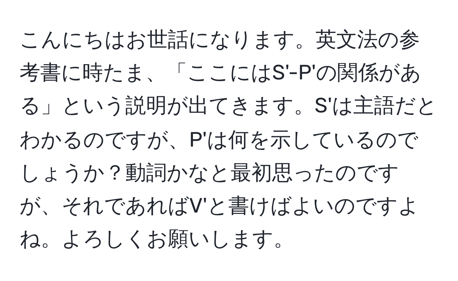 こんにちはお世話になります。英文法の参考書に時たま、「ここにはS'-P'の関係がある」という説明が出てきます。S'は主語だとわかるのですが、P'は何を示しているのでしょうか？動詞かなと最初思ったのですが、それであればV'と書けばよいのですよね。よろしくお願いします。