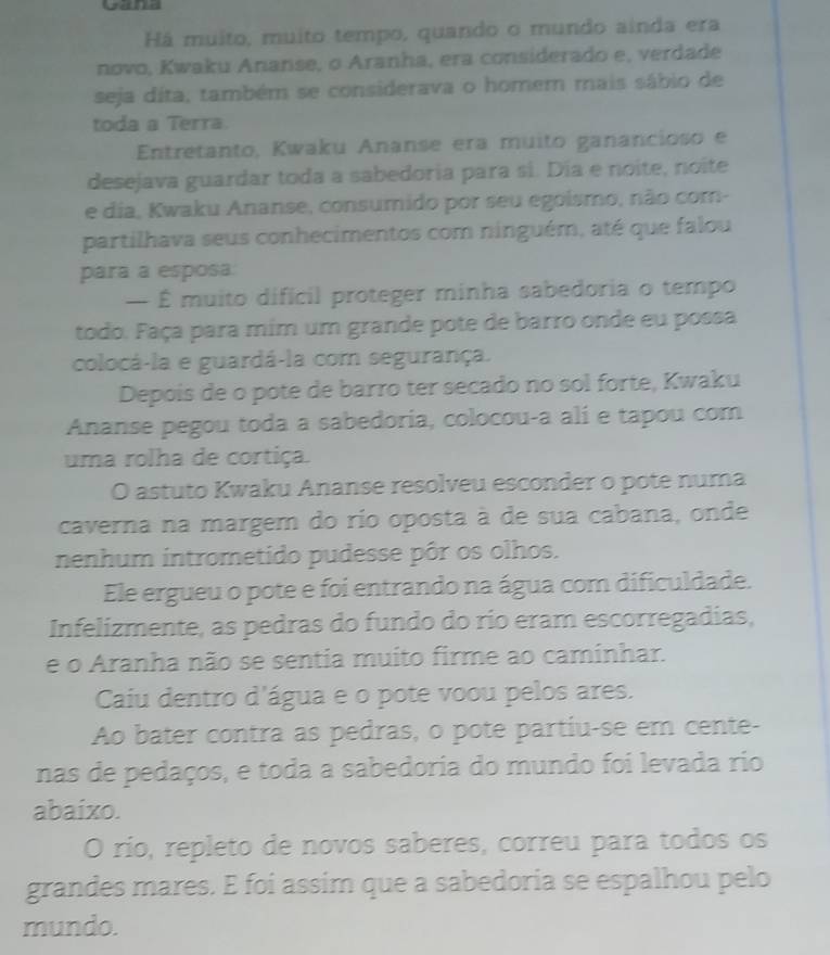 Há muito, muito tempo, quando o mundo ainda era 
novo, Kwaku Ananse, o Aranha, era considerado e, verdade 
seja dita, também se considerava o homem mais sábio de 
toda a Terra. 
Entretanto, Kwaku Ananse era muito ganancioso e 
desejava guardar toda a sabedoria para sí. Día e noite, noite 
e dia, Kwaku Ananse, consumido por seu egoismo, não com- 
partilhava seus conhecimentos com ninguém, até que falou 
para a esposa 
— É muito dificil proteger minha sabedoria o tempo 
todo. Faça para mim um grande pote de barro onde eu possa 
colocá-la e guardá-la com segurança. 
Depois de o pote de barro ter secado no sol forte, Kwaku 
Ananse pegou toda a sabedoria, colocou-a ali e tapou com 
uma rolha de cortiça. 
O astuto Kwaku Ananse resolveu esconder o pote numa 
caverna na margem do río oposta à de sua cabana, onde 
nenhum intrometido pudesse pôr os olhos. 
Ele ergueu o pote e foi entrando na água com dificuldade. 
Infelizmente, as pedras do fundo do río eram escorregadias, 
e o Aranha não se sentia muito firme ao caminhar. 
Caiu dentro d'água e o pote voou pelos ares. 
Ao bater contra as pedras, o pote partiu-se em cente- 
nas de pedaços, e toda a sabedoria do mundo foi levada rio 
abaixo. 
O río, repleto de novos saberes, correu para todos os 
grandes mares. E foi assim que a sabedoria se espalhou pelo 
mundo.