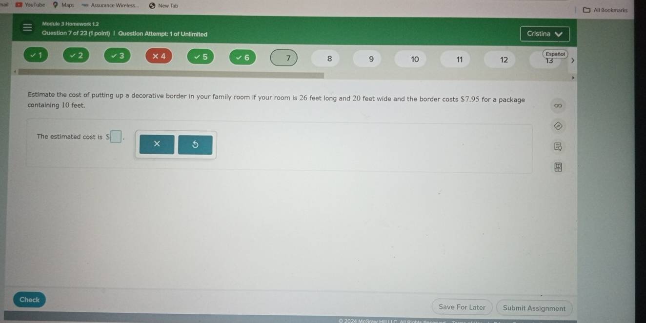 Maps Assurance Wireless... New Tab All Bookmarks 
Module 3 Homework 1.2 
Question 7 of 23 (1 point) | Question Attempt: 1 of Unlimited Cristina 
× 4 5 6 7 8 9 10 11 12 Español 
13 > 
Estimate the cost of putting up a decorative border in your family room if your room is 26 feet long and 20 feet wide and the border costs $7.95 for a package ∞ 
containing 10 feet. 
The estimated cost is □ . 
Check Save For Later Submit Assignment