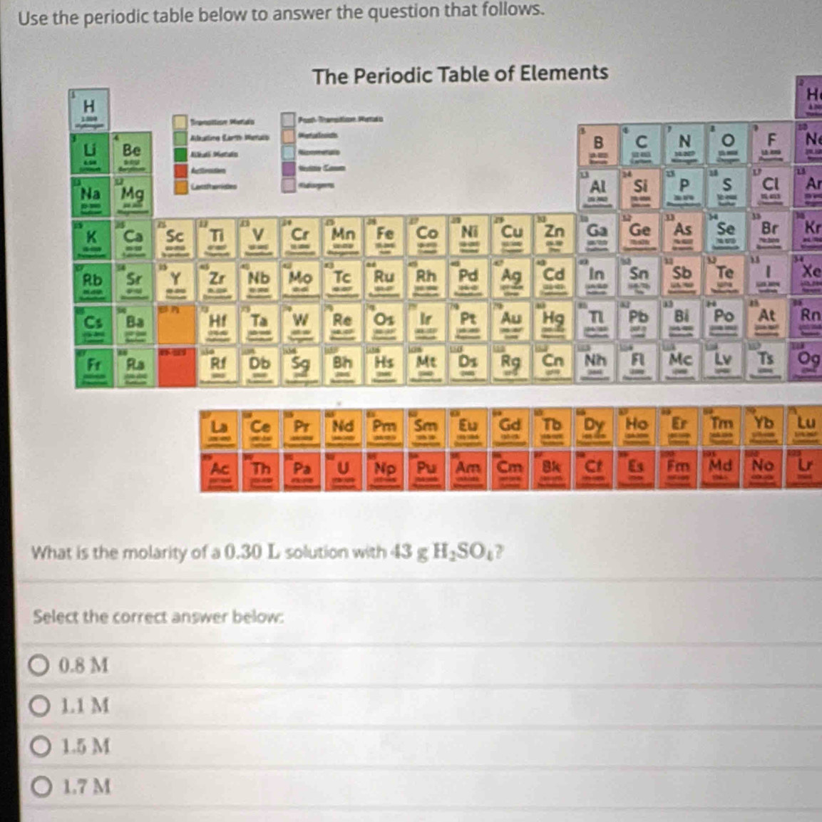 Use the periodic table below to answer the question that follows.
H
12
N
Ar
Kr
Xe
Rn
Og
Lu
What is the molarity of a 0.30 L solution with 43 g ∠ H_2SO_4 ?
Select the correct answer below:
0.8 M
1.1 M
1.5 M
1.7 M