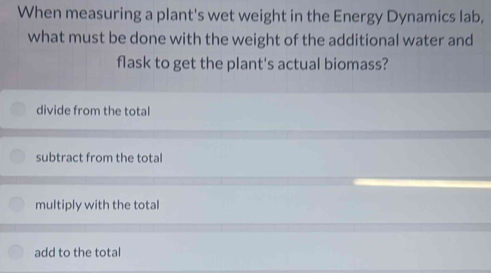 When measuring a plant's wet weight in the Energy Dynamics lab,
what must be done with the weight of the additional water and
flask to get the plant's actual biomass?
divide from the total
subtract from the total
multiply with the total
add to the total