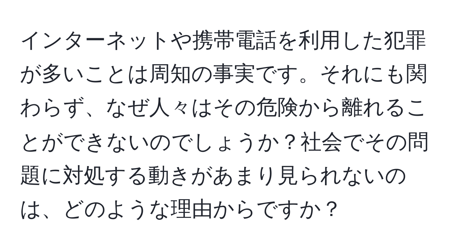 インターネットや携帯電話を利用した犯罪が多いことは周知の事実です。それにも関わらず、なぜ人々はその危険から離れることができないのでしょうか？社会でその問題に対処する動きがあまり見られないのは、どのような理由からですか？