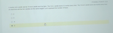 POSNBLE POINTS. 833
A twelve inch candle and an 18 inch candle are litarl Spm. The 12-in candle burns 0.5 inchisi every hour. The 18 inch candle buins two inclies every hour
At what time will the two candles be the same height? Let h represent the number of hours
2
4
4
-2