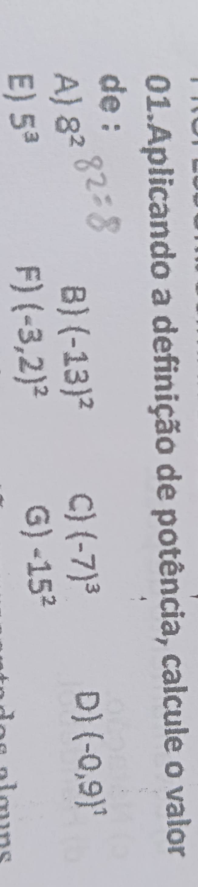 Aplicando a definição de potência, calcule o valor
de :
A) 8^2
B) (-13)^2 C) (-7)^3 D) (-0,9)^1
E) 5^3
F) (-3,2)^2 G) -15^2