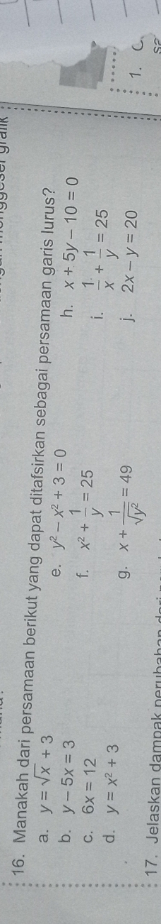 grank 
16. Manakah dari persamaan berikut yang dapat ditafsirkan sebagai persamaan garis lurus? 
a. y=sqrt(x)+3
e. y^2-x^2+3=0
b. y-5x=3 f. x^2+ 1/y =25
h. x+5y-10=0
C. 6x=12
i.  1/x + 1/y =25
d. y=x^2+3
g. x+ 1/sqrt(y^2) =49
j. 2x-y=20
1. 
17. Jelaskan da mp ak n h