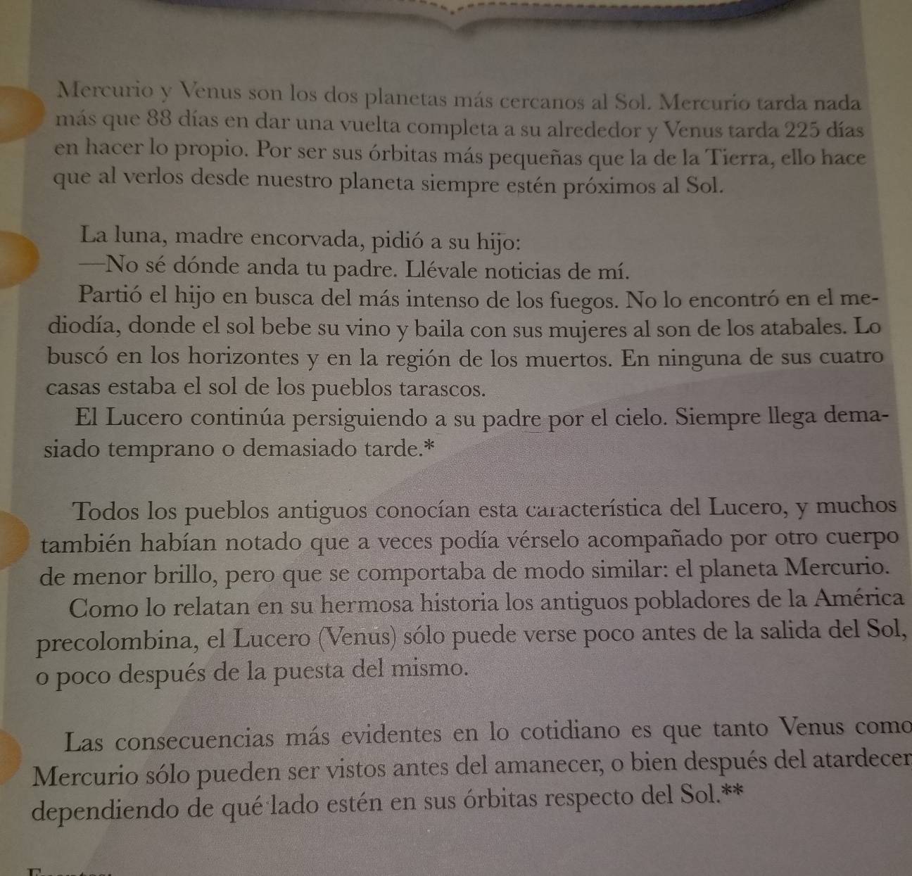Mercurio y Venus son los dos planetas más cercanos al Sol. Mercurio tarda nada 
más que 88 días en dar una vuelta completa a su alrededor y Venus tarda 225 días 
en hacer lo propio. Por ser sus órbitas más pequeñas que la de la Tierra, ello hace 
que al verlos desde nuestro planeta siempre estén próximos al Sol. 
La luna, madre encorvada, pidió a su hijo: 
—No sé dónde anda tu padre. Llévale noticias de mí. 
Partió el hijo en busca del más intenso de los fuegos. No lo encontró en el me- 
diodía, donde el sol bebe su vino y baila con sus mujeres al son de los atabales. Lo 
buscó en los horizontes y en la región de los muertos. En ninguna de sus cuatro 
casas estaba el sol de los pueblos tarascos. 
El Lucero continúa persiguiendo a su padre por el cielo. Siempre llega dema- 
siado temprano o demasiado tarde.* 
Todos los pueblos antiguos conocían esta característica del Lucero, y muchos 
también habían notado que a veces podía vérselo acompañado por otro cuerpo 
de menor brillo, pero que se comportaba de modo similar: el planeta Mercurio. 
Como lo relatan en su hermosa historia los antiguos pobladores de la América 
precolombina, el Lucero (Venus) sólo puede verse poco antes de la salida del Sol, 
o poco después de la puesta del mismo. 
Las consecuencias más evidentes en lo cotidiano es que tanto Venus como 
Mercurio sólo pueden ser vistos antes del amanecer, o bien después del atardecer 
dependiendo de qué lado estén en sus órbitas respecto del Sol.**