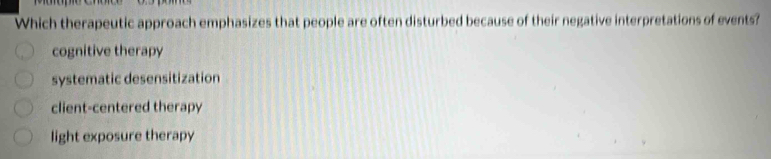 Which therapeutic approach emphasizes that people are often disturbed because of their negative interpretations of events?
cognitive therapy
systematic desensitization
client-centered therapy
light exposure therapy